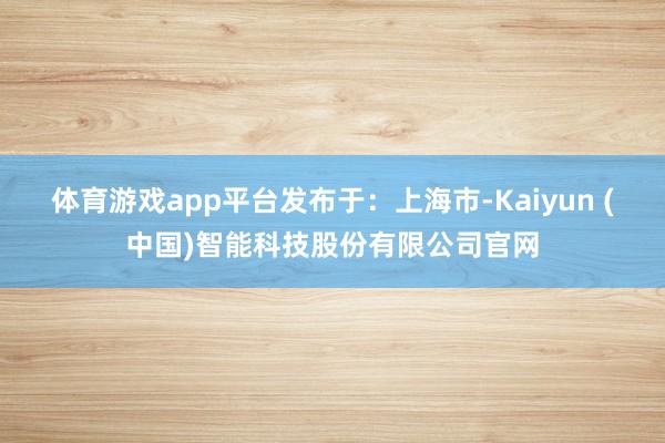 体育游戏app平台发布于：上海市-Kaiyun (中国)智能科技股份有限公司官网