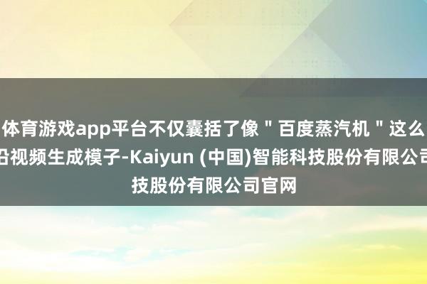 体育游戏app平台不仅囊括了像＂百度蒸汽机＂这么的前沿视频生成模子-Kaiyun (中国)智能科技股份有限公司官网