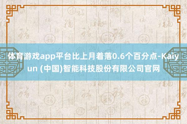 体育游戏app平台比上月着落0.6个百分点-Kaiyun (中国)智能科技股份有限公司官网