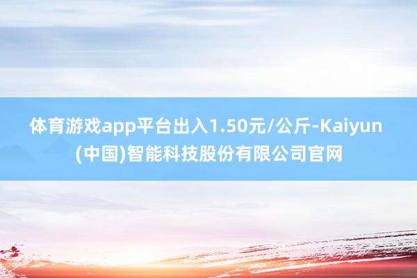 体育游戏app平台出入1.50元/公斤-Kaiyun (中国)智能科技股份有限公司官网