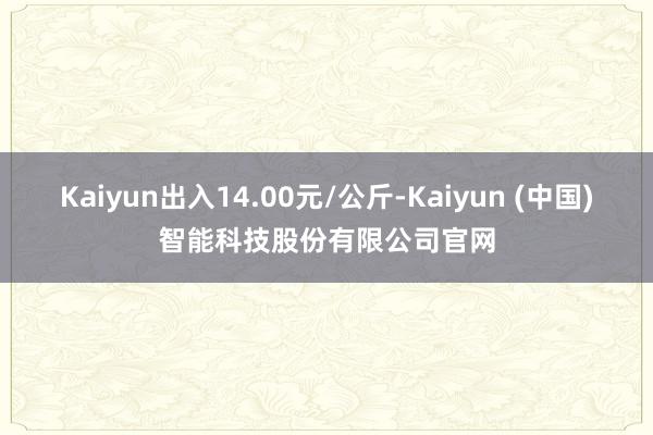Kaiyun出入14.00元/公斤-Kaiyun (中国)智能科技股份有限公司官网