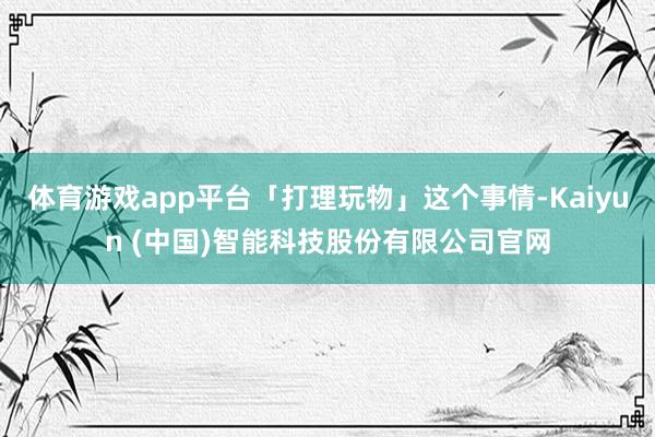 体育游戏app平台「打理玩物」这个事情-Kaiyun (中国)智能科技股份有限公司官网