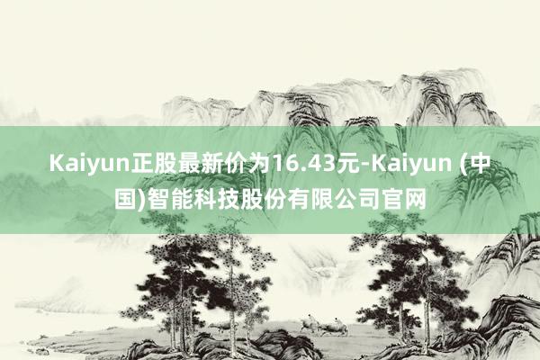 Kaiyun正股最新价为16.43元-Kaiyun (中国)智能科技股份有限公司官网