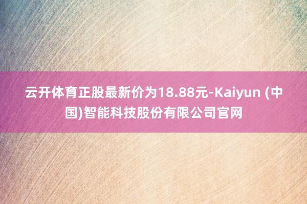 云开体育正股最新价为18.88元-Kaiyun (中国)智能科技股份有限公司官网