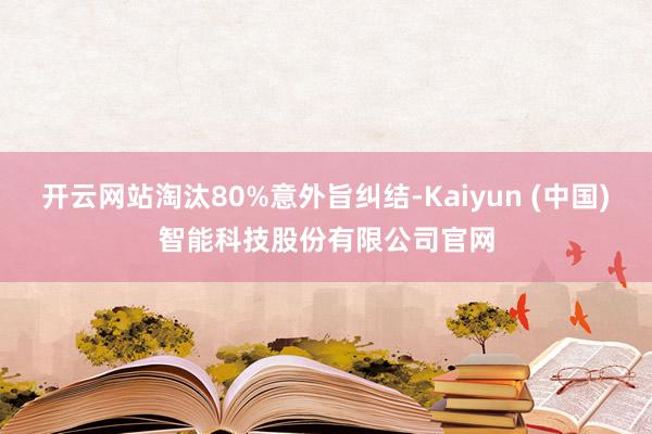 开云网站淘汰80%意外旨纠结-Kaiyun (中国)智能科技股份有限公司官网