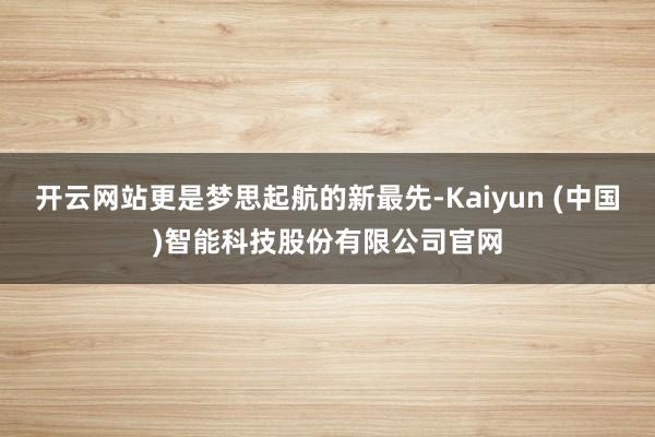 开云网站更是梦思起航的新最先-Kaiyun (中国)智能科技股份有限公司官网