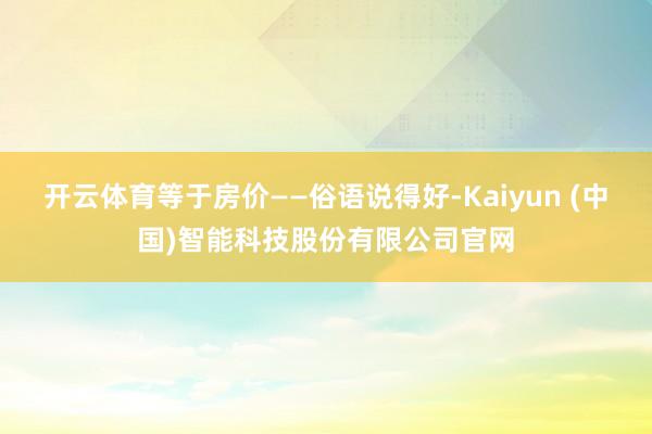 开云体育等于房价——俗语说得好-Kaiyun (中国)智能科技股份有限公司官网