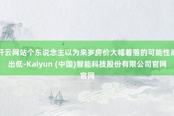 开云网站个东说念主以为来岁房价大幅着落的可能性高出低-Kaiyun (中国)智能科技股份有限公司官网