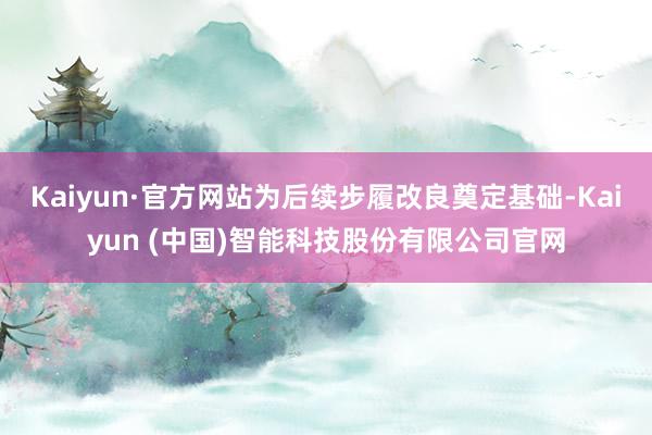 Kaiyun·官方网站为后续步履改良奠定基础-Kaiyun (中国)智能科技股份有限公司官网