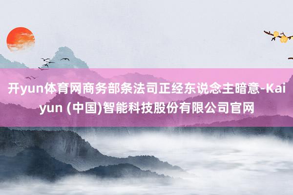 开yun体育网商务部条法司正经东说念主暗意-Kaiyun (中国)智能科技股份有限公司官网
