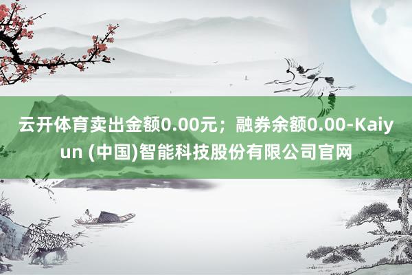 云开体育卖出金额0.00元；融券余额0.00-Kaiyun (中国)智能科技股份有限公司官网