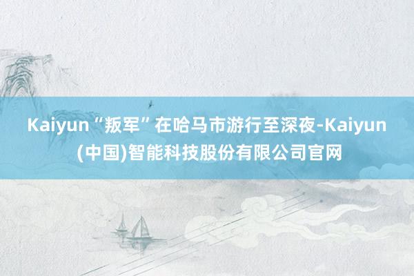 Kaiyun“叛军”在哈马市游行至深夜-Kaiyun (中国)智能科技股份有限公司官网