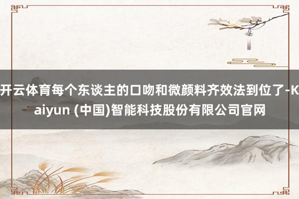 开云体育每个东谈主的口吻和微颜料齐效法到位了-Kaiyun (中国)智能科技股份有限公司官网