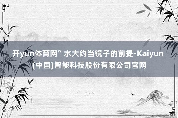 开yun体育网”水大约当镜子的前提-Kaiyun (中国)智能科技股份有限公司官网