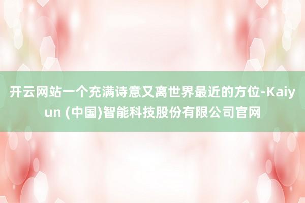开云网站一个充满诗意又离世界最近的方位-Kaiyun (中国)智能科技股份有限公司官网