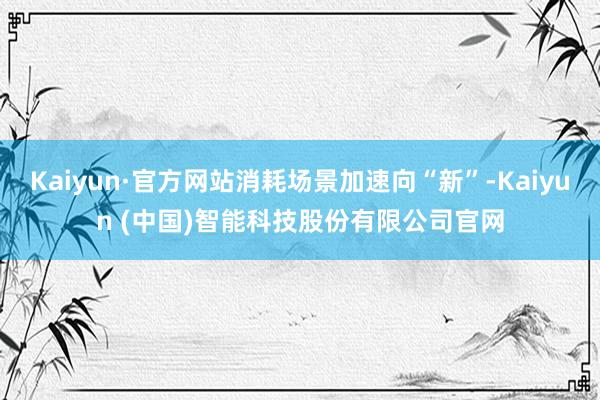 Kaiyun·官方网站消耗场景加速向“新”-Kaiyun (中国)智能科技股份有限公司官网