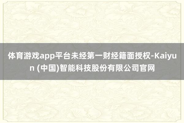 体育游戏app平台未经第一财经籍面授权-Kaiyun (中国)智能科技股份有限公司官网