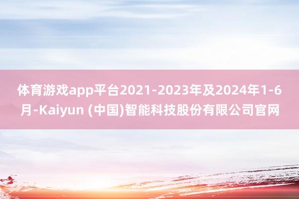 体育游戏app平台2021-2023年及2024年1-6月-Kaiyun (中国)智能科技股份有限公司官网