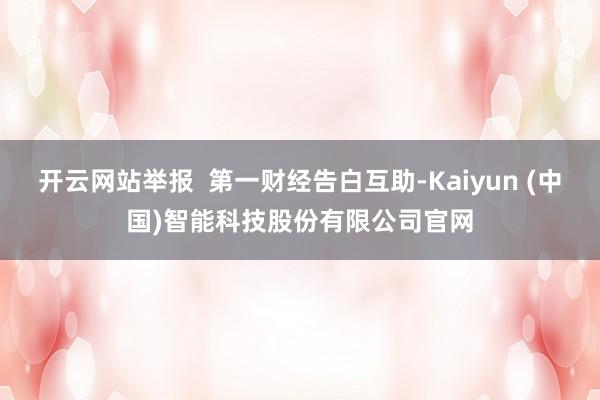 开云网站举报  第一财经告白互助-Kaiyun (中国)智能科技股份有限公司官网