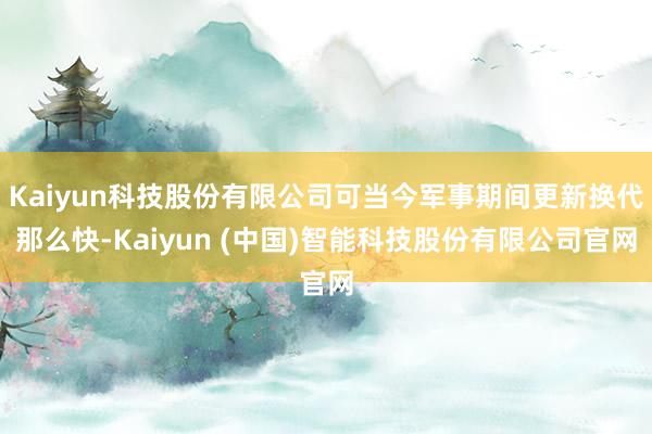 Kaiyun科技股份有限公司可当今军事期间更新换代那么快-Kaiyun (中国)智能科技股份有限公司官网