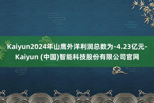 Kaiyun2024年山鹰外洋利润总数为-4.23亿元-Kaiyun (中国)智能科技股份有限公司官网