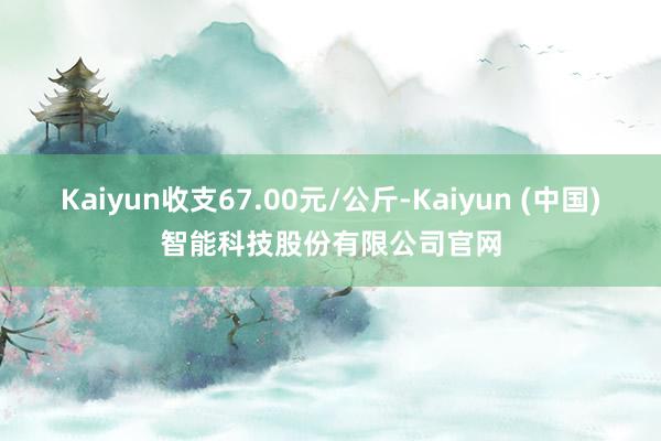 Kaiyun收支67.00元/公斤-Kaiyun (中国)智能科技股份有限公司官网