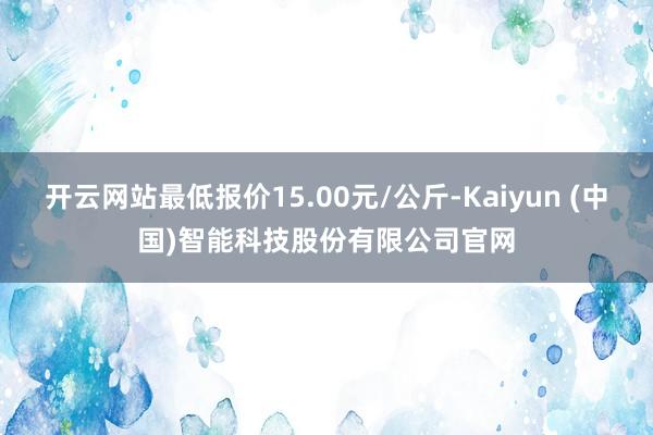 开云网站最低报价15.00元/公斤-Kaiyun (中国)智能科技股份有限公司官网