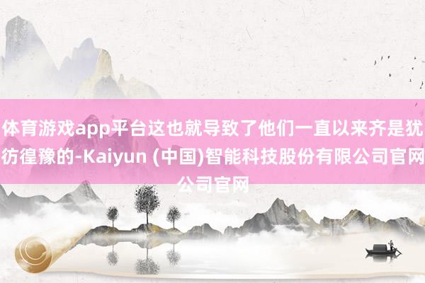 体育游戏app平台这也就导致了他们一直以来齐是犹彷徨豫的-Kaiyun (中国)智能科技股份有限公司官网