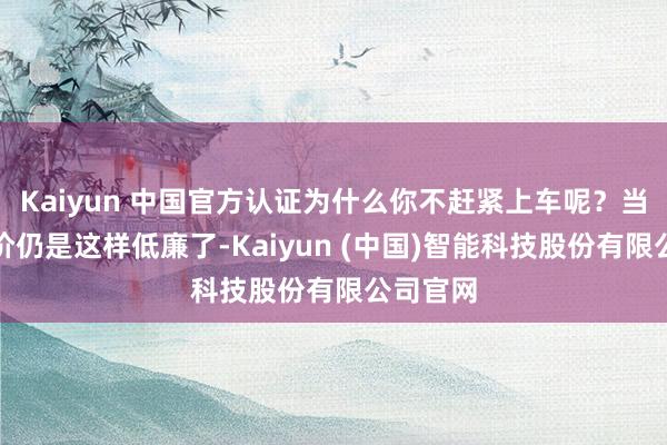 Kaiyun 中国官方认证为什么你不赶紧上车呢？当今的房价仍是这样低廉了-Kaiyun (中国)智能科技股份有限公司官网