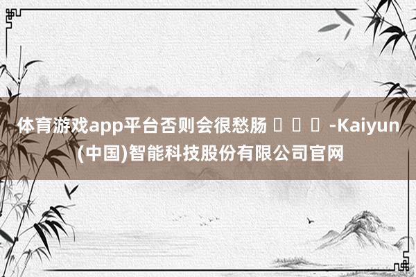 体育游戏app平台否则会很愁肠 ​​​-Kaiyun (中国)智能科技股份有限公司官网