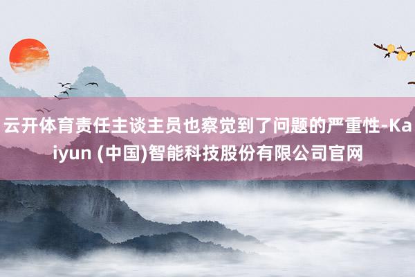 云开体育责任主谈主员也察觉到了问题的严重性-Kaiyun (中国)智能科技股份有限公司官网