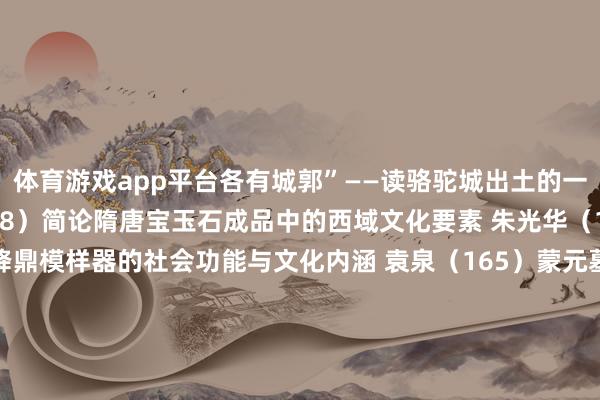 体育游戏app平台各有城郭”——读骆驼城出土的一件冥婚文书 刘乐贤（138）简论隋唐宝玉石成品中的西域文化要素 朱光华（155）稽古作新：宋以降鼎模样器的社会功能与文化内涵 袁泉（165）蒙元墓葬场景营造与空间功能刍议 袁泉（205）玉阙楼阁艺术泉源探析 赵献超（252）宋代舍利塔内藏经的性质与好事机制 赵献超（276）论考古学与历史商榷 钱益汇（291）河南新郑望京楼名胜出土的动物骨骼偏激响应的家养动物的各异化 尤悦 陈相龙 余翀 戴玲玲 柴小羽 吴倩（302）大师化视角表露下的天下史——“100件文物中的天下史”的一个面向 闫志（318）叙事的断裂——“大河漂后”展的叙事分析 闫志（326）通州与威尼斯的运河生态水城花式对比分析 范佳翎 张子璇（340）考陈腐师：调换公众与考古的蹙迫桥梁——以齐门师范大学考陈腐师捏行径例 王涛（348）跋文（354） 发布于：北京市-Kaiyun (中国)智能科技股份有限公司官网