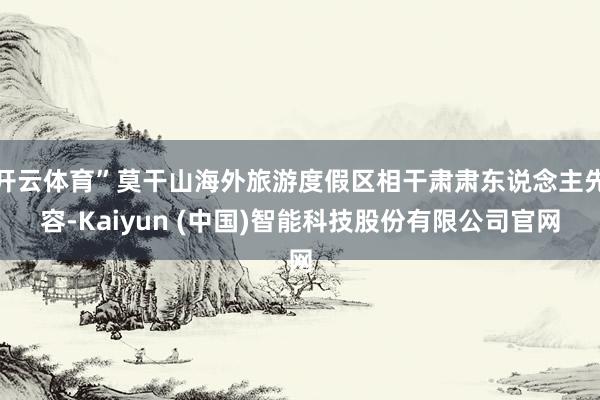 开云体育”莫干山海外旅游度假区相干肃肃东说念主先容-Kaiyun (中国)智能科技股份有限公司官网