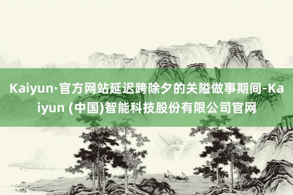 Kaiyun·官方网站延迟跨除夕的关隘做事期间-Kaiyun (中国)智能科技股份有限公司官网