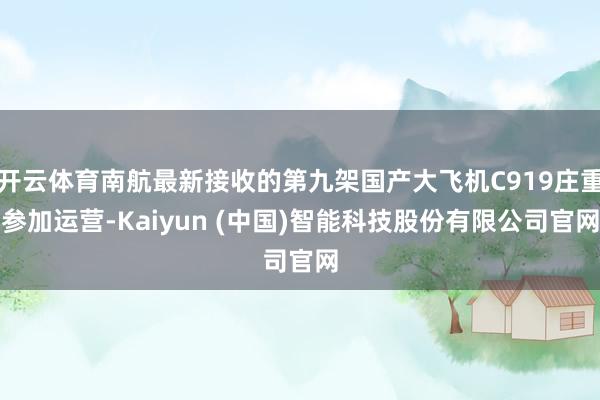 开云体育南航最新接收的第九架国产大飞机C919庄重参加运营-Kaiyun (中国)智能科技股份有限公司官网