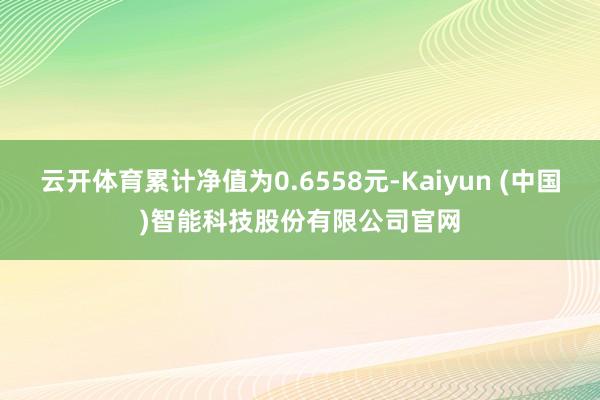 云开体育累计净值为0.6558元-Kaiyun (中国)智能科技股份有限公司官网