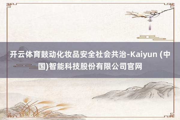 开云体育鼓动化妆品安全社会共治-Kaiyun (中国)智能科技股份有限公司官网