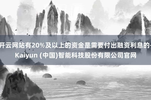 开云网站有20%及以上的资金是需要付出融资利息的-Kaiyun (中国)智能科技股份有限公司官网