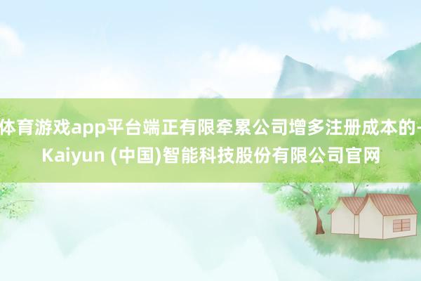 体育游戏app平台端正有限牵累公司增多注册成本的-Kaiyun (中国)智能科技股份有限公司官网