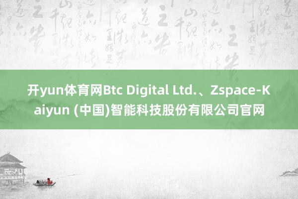 开yun体育网Btc Digital Ltd.、Zspace-Kaiyun (中国)智能科技股份有限公司官网