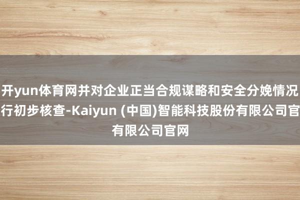 开yun体育网并对企业正当合规谋略和安全分娩情况进行初步核查-Kaiyun (中国)智能科技股份有限公司官网