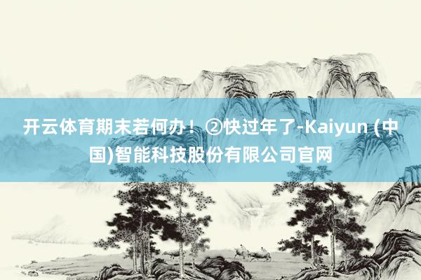 开云体育期末若何办！②快过年了-Kaiyun (中国)智能科技股份有限公司官网