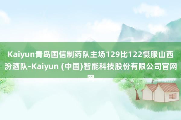 Kaiyun青岛国信制药队主场129比122慑服山西汾酒队-Kaiyun (中国)智能科技股份有限公司官网