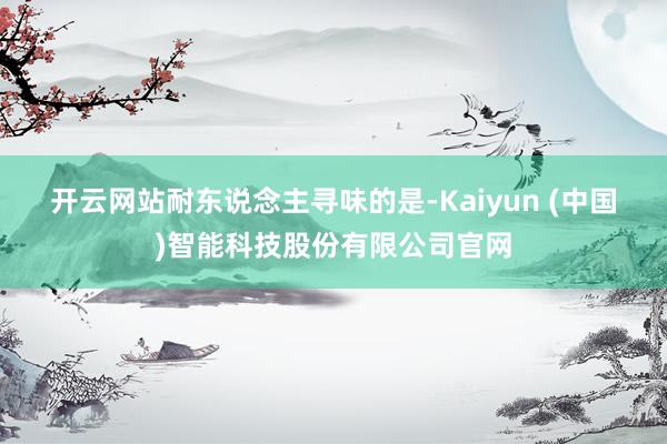 开云网站　　耐东说念主寻味的是-Kaiyun (中国)智能科技股份有限公司官网