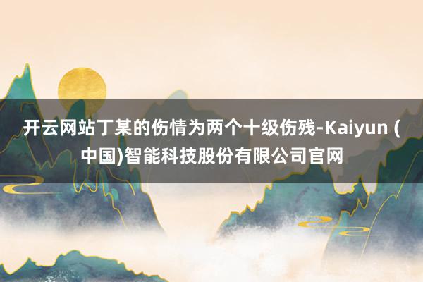 开云网站丁某的伤情为两个十级伤残-Kaiyun (中国)智能科技股份有限公司官网