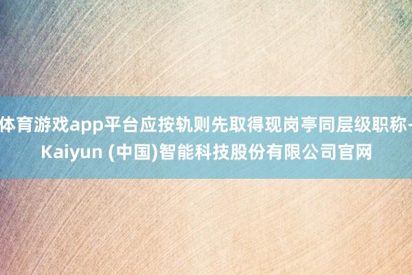 体育游戏app平台应按轨则先取得现岗亭同层级职称-Kaiyun (中国)智能科技股份有限公司官网
