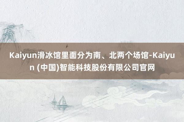 Kaiyun滑冰馆里面分为南、北两个场馆-Kaiyun (中国)智能科技股份有限公司官网