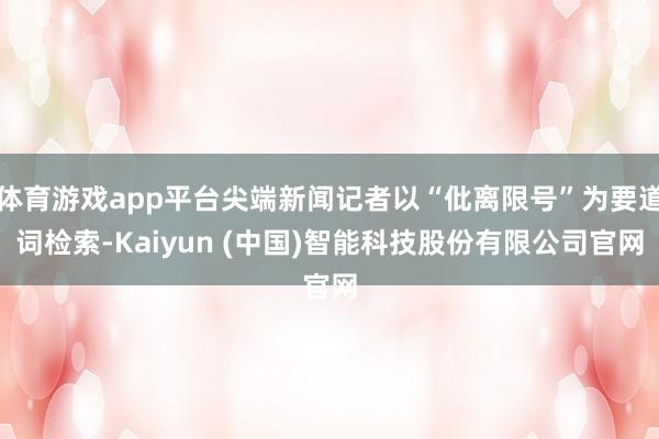 体育游戏app平台尖端新闻记者以“仳离限号”为要道词检索-Kaiyun (中国)智能科技股份有限公司官网