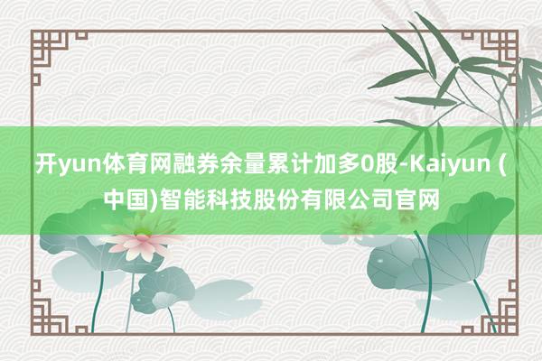 开yun体育网融券余量累计加多0股-Kaiyun (中国)智能科技股份有限公司官网