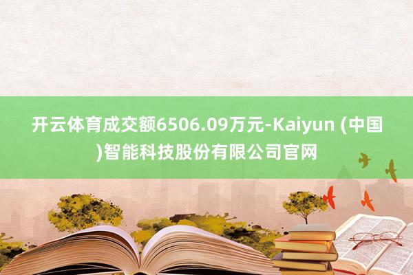 开云体育成交额6506.09万元-Kaiyun (中国)智能科技股份有限公司官网